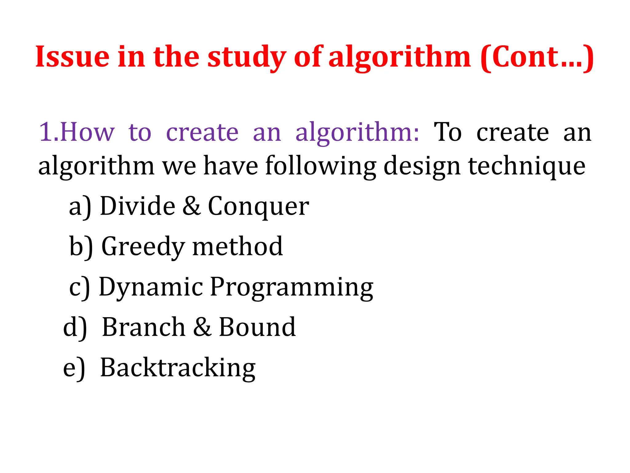 1.How to create an algorithm: To create an
algorithm we have following design technique
a) Divide & Conquer
b) Greedy method
c) Dynamic Programming
d) Branch & Bound
e) Backtracking
Issue in the study of algorithm (Cont…)
 