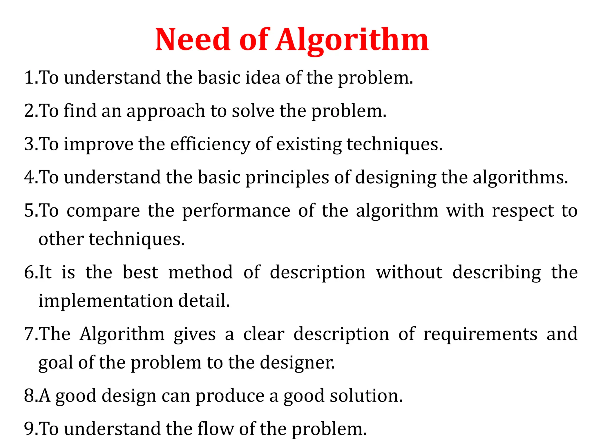 Need of Algorithm
1.To understand the basic idea of the problem.
2.To find an approach to solve the problem.
3.To improve the efficiency of existing techniques.
4.To understand the basic principles of designing the algorithms.
5.To compare the performance of the algorithm with respect to
other techniques.
6.It is the best method of description without describing the
implementation detail.
7.The Algorithm gives a clear description of requirements and
goal of the problem to the designer.
8.A good design can produce a good solution.
9.To understand the flow of the problem.
 