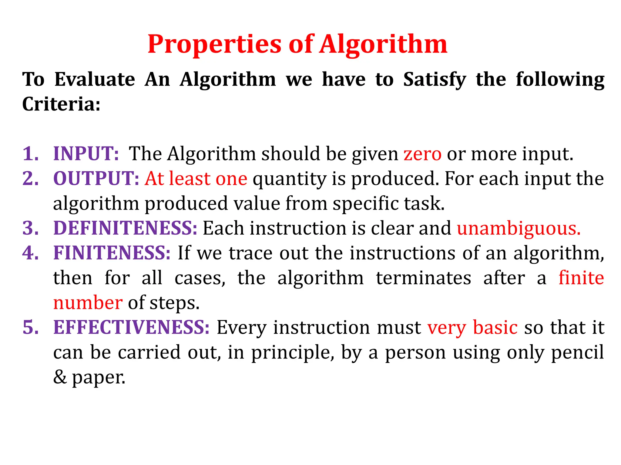 Properties of Algorithm
To Evaluate An Algorithm we have to Satisfy the following
Criteria:
1. INPUT: The Algorithm should be given zero or more input.
2. OUTPUT: At least one quantity is produced. For each input the
algorithm produced value from specific task.
3. DEFINITENESS: Each instruction is clear and unambiguous.
4. FINITENESS: If we trace out the instructions of an algorithm,
then for all cases, the algorithm terminates after a finite
number of steps.
5. EFFECTIVENESS: Every instruction must very basic so that it
can be carried out, in principle, by a person using only pencil
& paper.
 