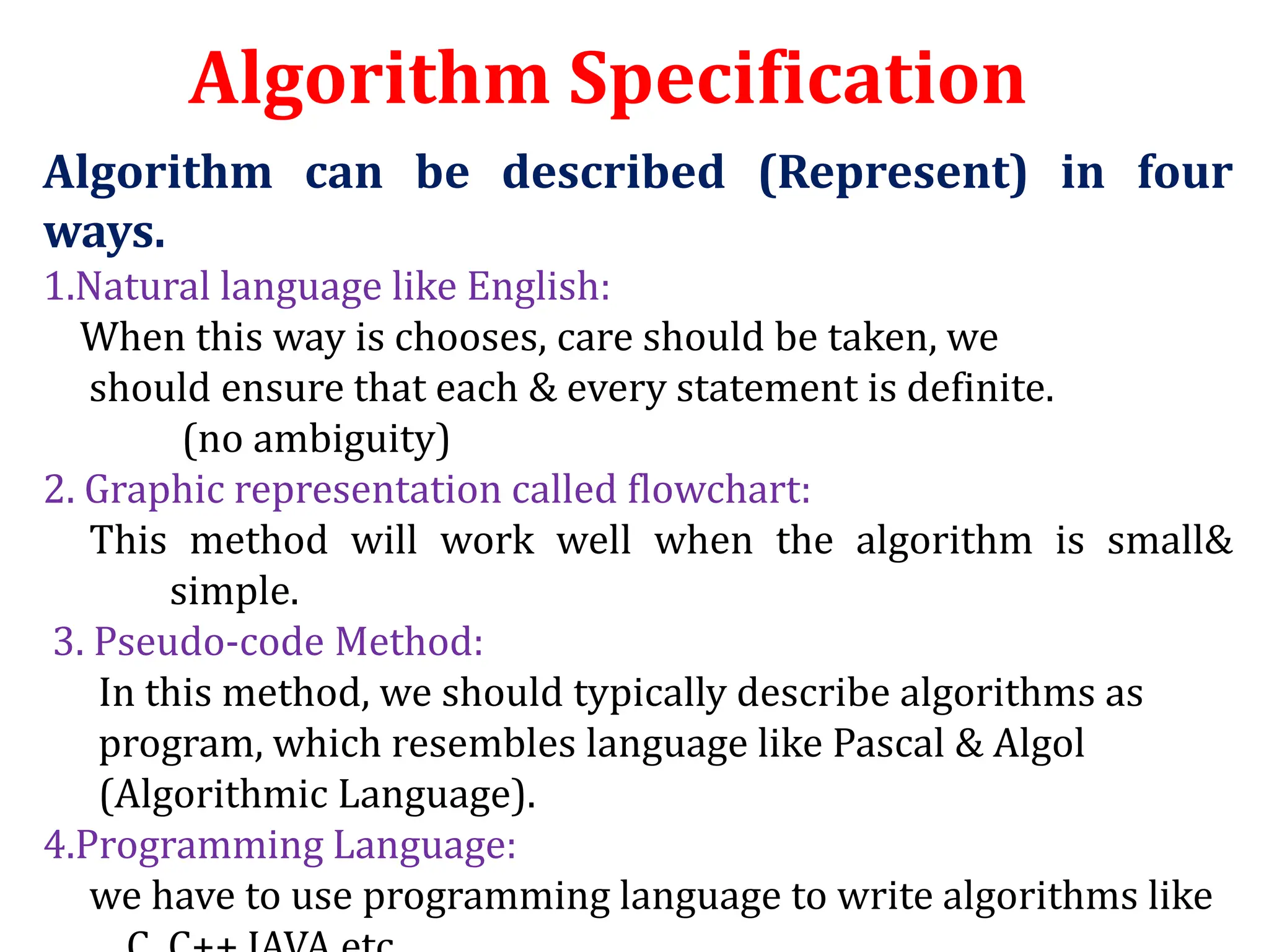 Algorithm can be described (Represent) in four
ways.
1.Natural language like English:
When this way is chooses, care should be taken, we
should ensure that each & every statement is definite.
(no ambiguity)
2. Graphic representation called flowchart:
This method will work well when the algorithm is small&
simple.
3. Pseudo-code Method:
In this method, we should typically describe algorithms as
program, which resembles language like Pascal & Algol
(Algorithmic Language).
4.Programming Language:
we have to use programming language to write algorithms like
Algorithm Specification
 