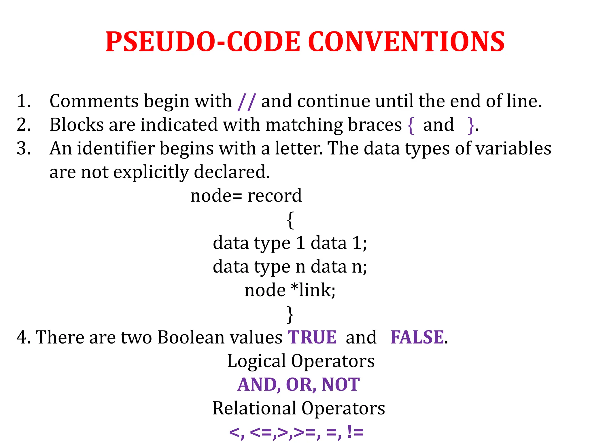 PSEUDO-CODE CONVENTIONS
1. Comments begin with // and continue until the end of line.
2. Blocks are indicated with matching braces { and }.
3. An identifier begins with a letter. The data types of variables
are not explicitly declared.
node= record
{
data type 1 data 1;
data type n data n;
node *link;
}
4. There are two Boolean values TRUE and FALSE.
Logical Operators
AND, OR, NOT
Relational Operators
<, <=,>,>=, =, !=
 