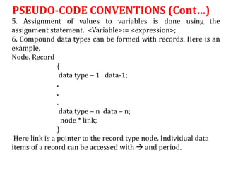 5. Assignment of values to variables is done using the
assignment statement. <Variable>:= <expression>;
6. Compound data types can be formed with records. Here is an
example,
Node. Record
{
data type – 1 data-1;
.
.
.
data type – n data – n;
node * link;
}
Here link is a pointer to the record type node. Individual data
items of a record can be accessed with  and period.
PSEUDO-CODE CONVENTIONS (Cont…)
 
