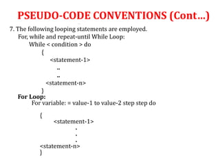 …
7. The following looping statements are employed.
For, while and repeat-until While Loop:
While < condition > do
{
<statement-1>
..
..
<statement-n>
}
For Loop:
For variable: = value-1 to value-2 step step do
{
<statement-1>
.
.
.
<statement-n>
}
PSEUDO-CODE CONVENTIONS (Cont…)
 