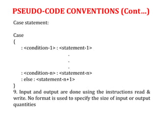 Case statement:
Case
{
: <condition-1> : <statement-1>
.
.
.
: <condition-n> : <statement-n>
: else : <statement-n+1>
}
9. Input and output are done using the instructions read &
write. No format is used to specify the size of input or output
quantities
PSEUDO-CODE CONVENTIONS (Cont…)
 