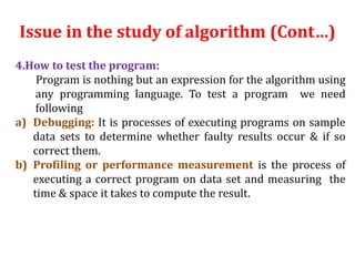 Issue in the study of algorithm (Cont…)
4.How to test the program:
Program is nothing but an expression for the algorithm using
any programming language. To test a program we need
following
a) Debugging: It is processes of executing programs on sample
data sets to determine whether faulty results occur & if so
correct them.
b) Profiling or performance measurement is the process of
executing a correct program on data set and measuring the
time & space it takes to compute the result.
 