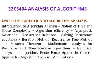 22CS404 ANALYSIS OF ALGORITHMS
UNIT I : INTRODUCTION TO ALGORITHM ANALYSIS
Introduction to Algorithm Analysis – Notion of Time and
Space Complexity – Algorithm efficiency – Asymptotic
Notations – Recurrence Relations – Solving Recurrence
equations - Iteration Method, Recurrence Tree Method
and Master’s Theorem - Mathematical analysis for
Recursive and Non-recursive algorithms - Empirical
analysis of algorithm. Brute Force Approach: General
Approach – Algorithm Analysis –Applications.
 