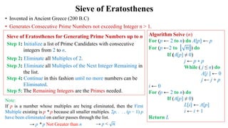 Sieve of Eratosthenes
• Invented in Ancient Greece (200 B.C)
• Generates Consecutive Prime Numbers not exceeding Integer n > 1.
Sieve of Eratosthenes for Generating Prime Numbers up to n
Step 1: Initialize a list of Prime Candidates with consecutive
integers from 2 to n.
Step 2: Eliminate all Multiples of 2.
Step 3: Eliminate all Multiples of the Next Integer Remaining in
the list.
Step 4: Continue in this fashion until no more numbers can be
Eliminated.
Step 5: The Remaining Integers are the Primes needed.
Algorithm Seive (n)
For (p ← 2 to n) do A[p] ← p
For (p ←2 to 𝑛 ) do
If (A[p] ≠ 0)
j ← p ∗ p
While ( j ≤ n) do
A[j ] ← 0
j ← j + p
i ← 0
For (p ← 2 to n) do
If (A[p] ≠ 0)
L[i] ← A[p]
i ← i + 1
Return L
Note:
If p is a number whose multiples are being eliminated, then the First
Multiple existing is p * p because all smaller multiples. 2p, . . , (p − 1) p
have been eliminated on earlier passes through the list.
→ p * p Not Greater than n → p < 𝑛
 