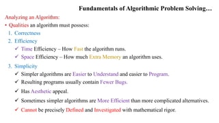 Fundamentals of Algorithmic Problem Solving…
Analyzing an Algorithm:
• Qualities an algorithm must possess:
1. Correctness
2. Efficiency
 Time Efficiency – How Fast the algorithm runs.
 Space Efficiency – How much Extra Memory an algorithm uses.
3. Simplicity
 Simpler algorithms are Easier to Understand and easier to Program.
 Resulting programs usually contain Fewer Bugs.
 Has Aesthetic appeal.
 Sometimes simpler algorithms are More Efficient than more complicated alternatives.
 Cannot be precisely Defined and Investigated with mathematical rigor.
 