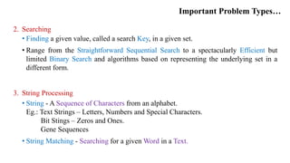 Important Problem Types…
2. Searching
• Finding a given value, called a search Key, in a given set.
• Range from the Straightforward Sequential Search to a spectacularly Efficient but
limited Binary Search and algorithms based on representing the underlying set in a
different form.
3. String Processing
• String - A Sequence of Characters from an alphabet.
Eg.: Text Strings – Letters, Numbers and Special Characters.
Bit Stings – Zeros and Ones.
Gene Sequences
• String Matching - Searching for a given Word in a Text.
 