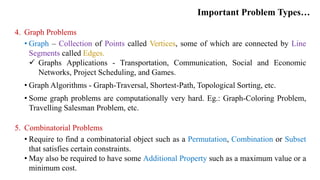 Important Problem Types…
4. Graph Problems
• Graph – Collection of Points called Vertices, some of which are connected by Line
Segments called Edges.
 Graphs Applications - Transportation, Communication, Social and Economic
Networks, Project Scheduling, and Games.
• Graph Algorithms - Graph-Traversal, Shortest-Path, Topological Sorting, etc.
• Some graph problems are computationally very hard. Eg.: Graph-Coloring Problem,
Travelling Salesman Problem, etc.
5. Combinatorial Problems
• Require to find a combinatorial object such as a Permutation, Combination or Subset
that satisfies certain constraints.
• May also be required to have some Additional Property such as a maximum value or a
minimum cost.
 