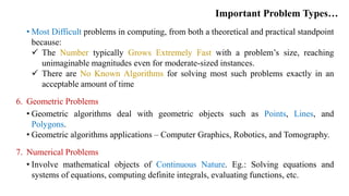 Important Problem Types…
• Most Difficult problems in computing, from both a theoretical and practical standpoint
because:
 The Number typically Grows Extremely Fast with a problem’s size, reaching
unimaginable magnitudes even for moderate-sized instances.
 There are No Known Algorithms for solving most such problems exactly in an
acceptable amount of time
6. Geometric Problems
• Geometric algorithms deal with geometric objects such as Points, Lines, and
Polygons.
• Geometric algorithms applications – Computer Graphics, Robotics, and Tomography.
7. Numerical Problems
• Involve mathematical objects of Continuous Nature. Eg.: Solving equations and
systems of equations, computing definite integrals, evaluating functions, etc.
 