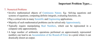 Important Problem Types…
7. Numerical Problems
• Involve mathematical objects of Continuous Nature. Eg.: Solving equations and
systems of equations, computing definite integrals, evaluating functions, etc.
• Play a critical role in many Scientific and Engineering applications.
• Majority of such mathematical problems can be solved only Approximately.
• Typically require manipulating Real Numbers, which can be represented in a
computer only approximately.
• A large number of arithmetic operations performed on approximately represented
numbers can lead to an Accumulation of the Round-off Error to a point where it can
drastically distort an output.
 