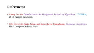 References:
• Anany Levitin, Introduction to the Design and Analysis of Algorithms, 3rd Edition,
2012, Pearson Education.
• Ellis Horowitz, Sartaj Sahni, and Sanguthevar Rajasekaran, Computer Algorithms,
1997, Computer Science Press.
 
