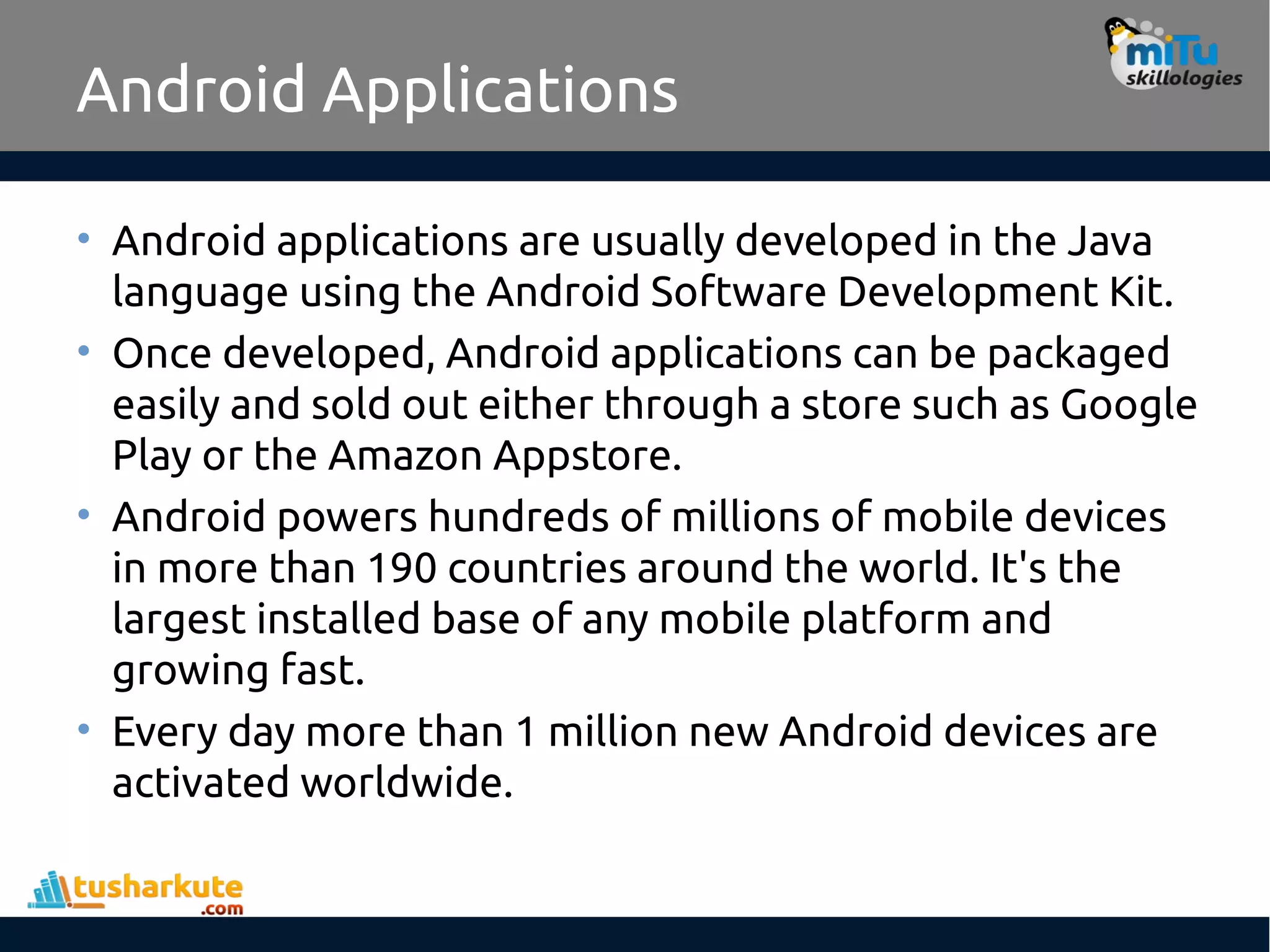 Android Applications
• Android applications are usually developed in the Java
language using the Android Software Development Kit.
• Once developed, Android applications can be packaged
easily and sold out either through a store such as Google
Play or the Amazon Appstore.
• Android powers hundreds of millions of mobile devices
in more than 190 countries around the world. It's the
largest installed base of any mobile platform and
growing fast.
• Every day more than 1 million new Android devices are
activated worldwide.
 