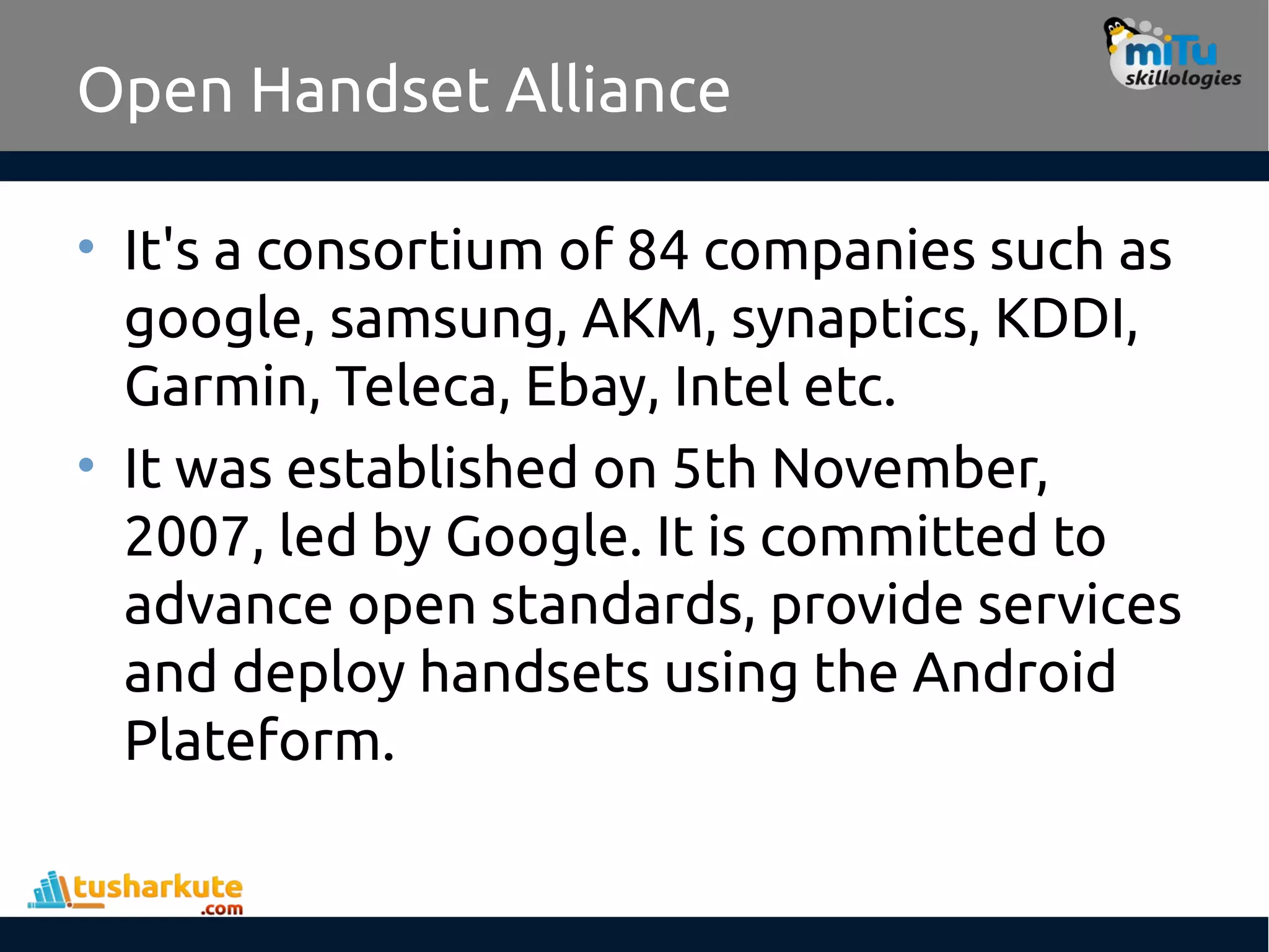 Open Handset Alliance
• It's a consortium of 84 companies such as
google, samsung, AKM, synaptics, KDDI,
Garmin, Teleca, Ebay, Intel etc.
• It was established on 5th November,
2007, led by Google. It is committed to
advance open standards, provide services
and deploy handsets using the Android
Plateform.
 