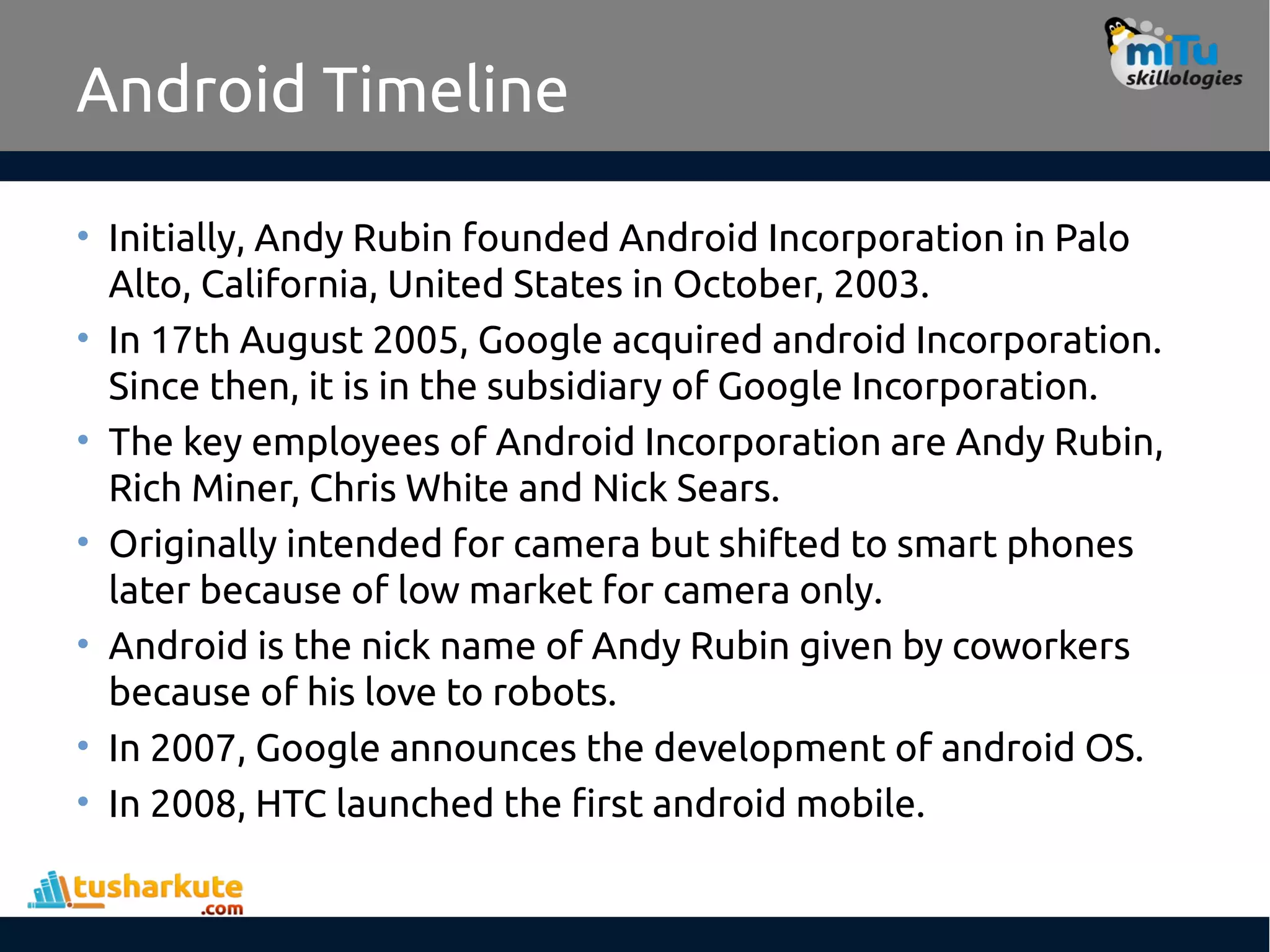 Android Timeline
• Initially, Andy Rubin founded Android Incorporation in Palo
Alto, California, United States in October, 2003.
• In 17th August 2005, Google acquired android Incorporation.
Since then, it is in the subsidiary of Google Incorporation.
• The key employees of Android Incorporation are Andy Rubin,
Rich Miner, Chris White and Nick Sears.
• Originally intended for camera but shifted to smart phones
later because of low market for camera only.
• Android is the nick name of Andy Rubin given by coworkers
because of his love to robots.
• In 2007, Google announces the development of android OS.
• In 2008, HTC launched the first android mobile.
 