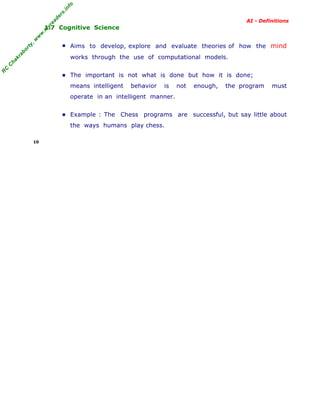 R
C
C
hakraborty,w
w
w
.m
yreaders.info
AI - Definitions
1.7 Cognitive Science
▪ Aims to develop, explore and evaluate theories of how the mind
works through the use of computational models.
▪ The important is not what is done but how it is done;
means intelligent behavior is not enough, the program must
operate in an intelligent manner.
▪ Example : The Chess programs are successful, but say little about
the ways humans play chess.
10
 