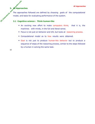R
C
C
hakraborty,w
w
w
.m
yreaders.info
AI Approaches
3. AI Approaches
The approaches followed are defined by choosing goals of the computational
model, and basis for evaluating performance of the system.
3.1 Cognitive science : Think human-like
▪ An exciting new effort to make computers think; that it is, the
machines with minds, in the full and literal sense.
▪ Focus is not just on behavior and I/O, but looks at reasoning process.
▪ Computational model as to how results were obtained.
▪ Goal is not just to produce human-like behavior but to produce a
sequence of steps of the reasoning process, similar to the steps followed
by a human in solving the same task.
13
 