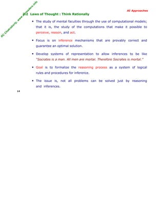 R
C
C
hakraborty,w
w
w
.m
yreaders.info
AI Approaches
3.2 Laws of Thought : Think Rationally
▪ The study of mental faculties through the use of computational models;
that it is, the study of the computations that make it possible to
perceive, reason, and act.
▪ Focus is on inference mechanisms that are provably correct and
guarantee an optimal solution.
▪ Develop systems of representation to allow inferences to be like
“Socrates is a man. All men are mortal. Therefore Socrates is mortal.”
▪ Goal is to formalize the reasoning process as a system of logical
rules and procedures for inference.
▪ The issue is, not all problems can be solved just by reasoning
and inferences.
14
 