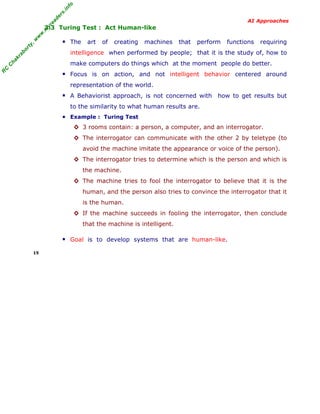 R
C
C
hakraborty,w
w
w
.m
yreaders.info
AI Approaches
3.3 Turing Test : Act Human-like
▪ The art of creating machines that perform functions requiring
intelligence when performed by people; that it is the study of, how to
make computers do things which at the moment people do better.
▪ Focus is on action, and not intelligent behavior centered around
representation of the world.
▪ A Behaviorist approach, is not concerned with how to get results but
to the similarity to what human results are.
▪ Example : Turing Test
◊ 3 rooms contain: a person, a computer, and an interrogator.
◊ The interrogator can communicate with the other 2 by teletype (to
avoid the machine imitate the appearance or voice of the person).
◊ The interrogator tries to determine which is the person and which is
the machine.
◊ The machine tries to fool the interrogator to believe that it is the
human, and the person also tries to convince the interrogator that it
is the human.
◊ If the machine succeeds in fooling the interrogator, then conclude
that the machine is intelligent.
▪ Goal is to develop systems that are human-like.
15
 
