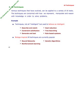 R
C
C
hakraborty,w
w
w
.m
yreaders.info
AI Techniques
4. AI Techniques
Various techniques that have evolved, can be applied to a variety of AI tasks.
The techniques are concerned with how we represent, manipulate and reason
with knowledge in order to solve problems.
Example
• Techniques, not all "intelligent" but used to behave as intelligent
Describe and match Goal reduction
Constraint satisfaction Tree Searching
Generate and test Rule based systems
• Biology-inspired AI techniques are currently popular
Neural Networks Genetic Algorithms
Reinforcement learning
17
 