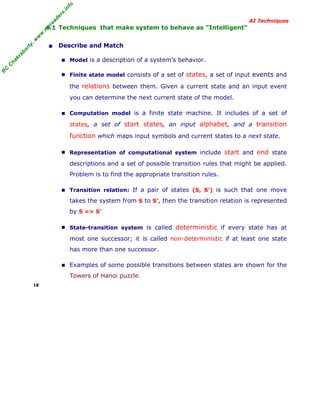 R
C
C
hakraborty,w
w
w
.m
yreaders.info
AI Techniques
4.1 Techniques that make system to behave as "Intelligent"
• Describe and Match
■ Model is a description of a system’s behavior.
■ Finite state model consists of a set of states, a set of input events and
the relations between them. Given a current state and an input event
you can determine the next current state of the model.
■ Computation model is a finite state machine. It includes of a set of
states, a set of start states, an input alphabet, and a transition
function which maps input symbols and current states to a next state.
■ Representation of computational system include start and end state
descriptions and a set of possible transition rules that might be applied.
Problem is to find the appropriate transition rules.
■ Transition relation: If a pair of states (S, S') is such that one move
takes the system from S to S', then the transition relation is represented
by S => S’
■ State-transition system is called deterministic if every state has at
most one successor; it is called non-deterministic if at least one state
has more than one successor.
■ Examples of some possible transitions between states are shown for the
Towers of Hanoi puzzle.
18
 
