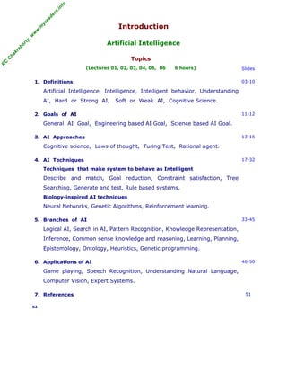 R
C
C
hakraborty,w
w
w
.m
yreaders.info
Introduction
Artificial Intelligence
Topics
(Lectures 01, 02, 03, 04, 05, 06 6 hours) Slides
1. Definitions
Artificial Intelligence, Intelligence, Intelligent behavior, Understanding
AI, Hard or Strong AI, Soft or Weak AI, Cognitive Science.
03-10
2. Goals of AI
General AI Goal, Engineering based AI Goal, Science based AI Goal.
11-12
3. AI Approaches
Cognitive science, Laws of thought, Turing Test, Rational agent.
13-16
4. AI Techniques
Techniques that make system to behave as Intelligent
Describe and match, Goal reduction, Constraint satisfaction, Tree
Searching, Generate and test, Rule based systems,
Biology-inspired AI techniques
Neural Networks, Genetic Algorithms, Reinforcement learning.
17-32
5. Branches of AI
Logical AI, Search in AI, Pattern Recognition, Knowledge Representation,
Inference, Common sense knowledge and reasoning, Learning, Planning,
Epistemology, Ontology, Heuristics, Genetic programming.
33-45
6. Applications of AI
Game playing, Speech Recognition, Understanding Natural Language,
Computer Vision, Expert Systems.
46-50
7. References 51
02
 
