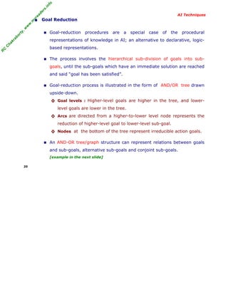 R
C
C
hakraborty,w
w
w
.m
yreaders.info
AI Techniques
• Goal Reduction
■ Goal-reduction procedures are a special case of the procedural
representations of knowledge in AI; an alternative to declarative, logic-
based representations.
■ The process involves the hierarchical sub-division of goals into sub-
goals, until the sub-goals which have an immediate solution are reached
and said “goal has been satisfied”.
■ Goal-reduction process is illustrated in the form of AND/OR tree drawn
upside-down.
◊ Goal levels : Higher-level goals are higher in the tree, and lower-
level goals are lower in the tree.
◊ Arcs are directed from a higher-to-lower level node represents the
reduction of higher-level goal to lower-level sub-goal.
◊ Nodes at the bottom of the tree represent irreducible action goals.
■ An AND-OR tree/graph structure can represent relations between goals
and sub-goals, alternative sub-goals and conjoint sub-goals.
[example in the next slide]
20
 