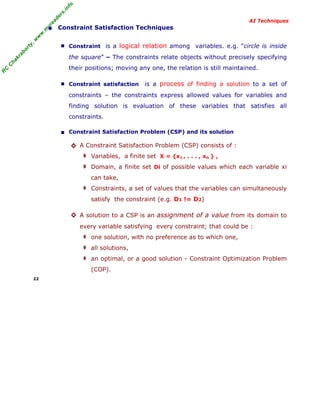 R
C
C
hakraborty,w
w
w
.m
yreaders.info
AI Techniques
• Constraint Satisfaction Techniques
■ Constraint is a logical relation among variables. e.g. “circle is inside
the square” – The constraints relate objects without precisely specifying
their positions; moving any one, the relation is still maintained.
■ Constraint satisfaction is a process of finding a solution to a set of
constraints – the constraints express allowed values for variables and
finding solution is evaluation of these variables that satisfies all
constraints.
■ Constraint Satisfaction Problem (CSP) and its solution
◊ A Constraint Satisfaction Problem (CSP) consists of :
‡ Variables, a finite set X = {x1 , . . . , xn } ,
‡ Domain, a finite set Di of possible values which each variable xi
can take,
‡ Constraints, a set of values that the variables can simultaneously
satisfy the constraint (e.g. D1 != D2)
◊ A solution to a CSP is an assignment of a value from its domain to
every variable satisfying every constraint; that could be :
‡ one solution, with no preference as to which one,
‡ all solutions,
‡ an optimal, or a good solution - Constraint Optimization Problem
(COP).
22
 