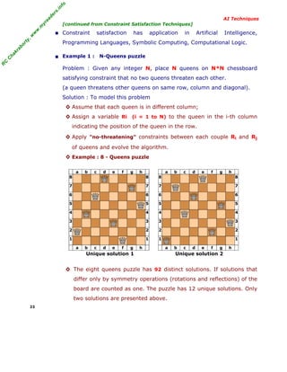R
C
C
hakraborty,w
w
w
.m
yreaders.info
AI Techniques
[continued from Constraint Satisfaction Techniques]
■ Constraint satisfaction has application in Artificial Intelligence,
Programming Languages, Symbolic Computing, Computational Logic.
■ Example 1 : N-Queens puzzle
Problem : Given any integer N, place N queens on N*N chessboard
satisfying constraint that no two queens threaten each other.
(a queen threatens other queens on same row, column and diagonal).
Solution : To model this problem
◊ Assume that each queen is in different column;
◊ Assign a variable Ri (i = 1 to N) to the queen in the i-th column
indicating the position of the queen in the row.
◊ Apply "no-threatening" constraints between each couple Ri and Rj
of queens and evolve the algorithm.
◊ Example : 8 - Queens puzzle
a b c d e f g h
8 8
7 7
6 6
5 5
4 4
3 3
2 2
1 1
a b c d e f g h
Unique solution 1
a b c d e f g h
8 8
7 7
6 6
5 5
4 4
3 3
2 2
1 1
a b c d e f g h
Unique solution 2
◊ The eight queens puzzle has 92 distinct solutions. If solutions that
differ only by symmetry operations (rotations and reflections) of the
board are counted as one. The puzzle has 12 unique solutions. Only
two solutions are presented above.
23
 