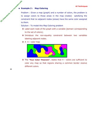 R
C
C
hakraborty,w
w
w
.m
yreaders.info
AI Techniques
■ Example 2 : Map Coloring
Problem : Given a map (graph) and a number of colors, the problem is
to assign colors to those areas in the map (nodes) satisfying the
constraint that no adjacent nodes (areas) have the same color assigned
to them.
Solution : To model this Map Coloring problem
◊ Label each node of the graph with a variable (domain corresponding
to the set of colors);
◊ Introduce the non-equality constraint between two variables
labeling adjacent nodes.
◊ A 4 – color map
◊ The "Four Color Theorem", states that 4 - colors are sufficient to
color any map so that regions sharing a common border receive
different colors.
24
 