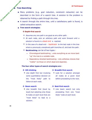 R
C
C
hakraborty,w
w
w
.m
yreaders.info
AI Techniques
• Tree Searching
■ Many problems (e.g. goal reduction, constraint networks) can be
described in the form of a search tree. A solution to the problem is
obtained by finding a path through this tree.
■ A search through the entire tree, until a satisfactory path is found, is
called exhaustive search.
■ Tree search strategies:
◊ Depth-first search
* Assumes any one path is as good as any other path.
* At each node, pick an arbitrary path and work forward until a
solution is found or a dead end is reached.
* In the case of a dead end - backtrack to the last node in the tree
where a previously unexplored path branches of, and test this path.
* Backtracking can be of two types :
– Chronological backtracking : undo everything as we move back
"up" the tree to a suitable node.
– Dependency directed backtracking : only withdraw choices that
"matter" (ie those on which dead end depends).
The four other types of search strategies are :
◊ Hill climbing
* Like depth first but involving
some quantitative decision on
the "most likely" path to
follow at each node.
◊ Breadth-first search
* Look for a solution amongst
all nodes at a given level
before proceeding to the next.
◊ Beam search
* Like breadth first (level by
level) but selecting only those
N nodes at each level that are
"most likely" to lead to a
solution.
◊ Best-first search
* Like beam search but only
proceeding from one "most
likely" node at each level.
25
 