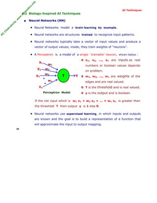 R
C
C
hakraborty,w
w
w
.m
yreaders.info
AI Techniques
4.2 Biology-Inspired AI Techniques
• Neural Networks (NN)
■ Neural Networks model a brain learning by example.
■ Neural networks are structures trained to recognize input patterns.
■ Neural networks typically take a vector of input values and produce a
vector of output values; inside, they train weights of "neurons".
■ A Perceptron is a model of a single `trainable' neuron, shown below :
Perceptron Model
◊ x1, x2, ..., xn are inputs as real
numbers or boolean values depends
on problem.
◊ w1, w2, ..., wn are weights of the
edges and are real valued.
◊ T is the threshold and is real valued.
◊ y is the output and is boolean.
If the net input which is w1 x1 + w2 x2 + ... + wn xn is greater than
the threshold T then output y is 1 else 0.
■ Neural networks use supervised learning, in which inputs and outputs
are known and the goal is to build a representation of a function that
will approximate the input to output mapping.
29
X1
X2
X3
Xn
T Y
w1
w2
w3
wn
●
●
 