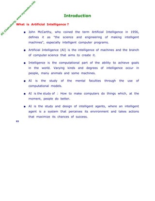 R
C
C
hakraborty,w
w
w
.m
yreaders.info
Introduction
What is Artificial Intelligence ?
• John McCarthy, who coined the term Artificial Intelligence in 1956,
defines it as "the science and engineering of making intelligent
machines", especially intelligent computer programs.
• Artificial Intelligence (AI) is the intelligence of machines and the branch
of computer science that aims to create it.
• Intelligence is the computational part of the ability to achieve goals
in the world. Varying kinds and degrees of intelligence occur in
people, many animals and some machines.
• AI is the study of the mental faculties through the use of
computational models.
• AI is the study of : How to make computers do things which, at the
moment, people do better.
• AI is the study and design of intelligent agents, where an intelligent
agent is a system that perceives its environment and takes actions
that maximize its chances of success.
03
 