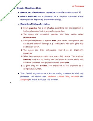 R
C
C
hakraborty,w
w
w
.m
yreaders.info
AI Techniques
• Genetic Algorithms (GA)
■ GAs are part of evolutionary computing, a rapidly growing area of AI.
■ Genetic algorithms are implemented as a computer simulation, where
techniques are inspired by evolutionary biology.
■ Mechanics of biological evolution
◊ Every organism has a set of rules, describing how that organism is
built, and encoded in the genes of an organism.
◊ The genes are connected together into long strings called
chromosomes.
◊ Each gene represents a specific trait (feature) of the organism and
has several different settings, e.g. setting for a hair color gene may
be black or brown.
◊ The genes and their settings are referred as an organism's
genotype.
◊ When two organisms mate they share their genes. The resultant
offspring may end up having half the genes from one parent and
half from the other. This process is called cross over.
◊ A gene may be mutated and expressed in the organism as a
completely new trait.
■ Thus, Genetic Algorithms are a way of solving problems by mimicking
processes, the nature uses, Selection, Crosses over, Mutation and
Accepting to evolve a solution to a problem.
30
 