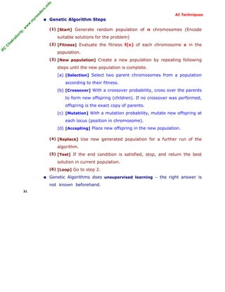 R
C
C
hakraborty,w
w
w
.m
yreaders.info
AI Techniques
■ Genetic Algorithm Steps
(1) [Start] Generate random population of n chromosomes (Encode
suitable solutions for the problem)
(2) [Fitness] Evaluate the fitness f(x) of each chromosome x in the
population.
(3) [New population] Create a new population by repeating following
steps until the new population is complete.
(a) [Selection] Select two parent chromosomes from a population
according to their fitness.
(b) [Crossover] With a crossover probability, cross over the parents
to form new offspring (children). If no crossover was performed,
offspring is the exact copy of parents.
(c) [Mutation] With a mutation probability, mutate new offspring at
each locus (position in chromosome).
(d) [Accepting] Place new offspring in the new population.
(4) [Replace] Use new generated population for a further run of the
algorithm.
(5) [Test] If the end condition is satisfied, stop, and return the best
solution in current population.
(6) [Loop] Go to step 2.
■ Genetic Algorithms does unsupervised learning – the right answer is
not known beforehand.
31
 