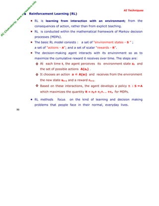 R
C
C
hakraborty,w
w
w
.m
yreaders.info
AI Techniques
• Reinforcement Learning (RL)
■ RL is learning from interaction with an environment; from the
consequences of action, rather than from explicit teaching.
■ RL is conducted within the mathematical framework of Markov decision
processes (MDPs).
■ The basic RL model consists : a set of “environment states - S ” ;
a set of “actions - A”; and a set of scalar “rewards - R”.
■ The decision-making agent interacts with its environment so as to
maximize the cumulative reward it receives over time. The steps are:
◊ At each time t, the agent perceives its environment state st and
the set of possible actions A(st) .
◊ It chooses an action a ∈ A(st) and receives from the environment
the new state st+1 and a reward rt+1.
◊ Based on these interactions, the agent develops a policy π : S A
which maximizes the quantity R = r0+ r1+. . +rn for MDPs.
■ RL methods focus on the kind of learning and decision making
problems that people face in their normal, everyday lives.
32
 