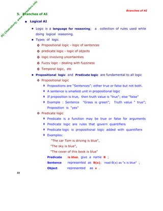 R
C
C
hakraborty,w
w
w
.m
yreaders.info
Branches of AI
5. Branches of AI
• Logical AI
■ Logic is a language for reasoning; a collection of rules used while
doing logical reasoning.
■ Types of logic
◊ Propositional logic - logic of sentences
◊ predicate logic - logic of objects
◊ logic involving uncertainties
◊ Fuzzy logic - dealing with fuzziness
◊ Temporal logic, etc
■ Propositional logic and Predicate logic are fundamental to all logic
◊ Propositional logic
‡ Propositions are “Sentences”; either true or false but not both.
‡ A sentence is smallest unit in propositional logic
‡ If proposition is true, then truth value is "true"; else “false”
‡ Example : Sentence "Grass is green"; Truth value “ true”;
Proposition is “yes”
◊ Predicate logic
‡ Predicate is a function may be true or false for arguments
‡ Predicate logic are rules that govern quantifiers
‡ Predicate logic is propositional logic added with quantifiers
‡ Examples:
“The car Tom is driving is blue",
"The sky is blue",
"The cover of this book is blue"
Predicate is blue, give a name B ;
Sentence represented as B(x); read B(x) as "x is blue" ;
Object represented as x .
33
 