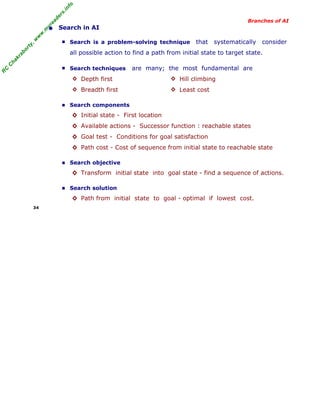 R
C
C
hakraborty,w
w
w
.m
yreaders.info
Branches of AI
• Search in AI
■ Search is a problem-solving technique that systematically consider
all possible action to find a path from initial state to target state.
■ Search techniques are many; the most fundamental are
◊ Depth first ◊ Hill climbing
◊ Breadth first ◊ Least cost
■ Search components
◊ Initial state - First location
◊ Available actions - Successor function : reachable states
◊ Goal test - Conditions for goal satisfaction
◊ Path cost - Cost of sequence from initial state to reachable state
■ Search objective
◊ Transform initial state into goal state - find a sequence of actions.
■ Search solution
◊ Path from initial state to goal - optimal if lowest cost.
34
 