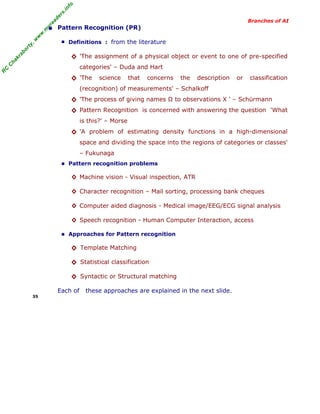 R
C
C
hakraborty,w
w
w
.m
yreaders.info
Branches of AI
• Pattern Recognition (PR)
■ Definitions : from the literature
◊ 'The assignment of a physical object or event to one of pre-specified
categories' – Duda and Hart
◊ 'The science that concerns the description or classification
(recognition) of measurements' – Schalkoff
◊ 'The process of giving names Ω to observations X ' – Schürmann
◊ Pattern Recognition is concerned with answering the question 'What
is this?' – Morse
◊ 'A problem of estimating density functions in a high-dimensional
space and dividing the space into the regions of categories or classes'
– Fukunaga
■ Pattern recognition problems
◊ Machine vision - Visual inspection, ATR
◊ Character recognition – Mail sorting, processing bank cheques
◊ Computer aided diagnosis - Medical image/EEG/ECG signal analysis
◊ Speech recognition - Human Computer Interaction, access
■ Approaches for Pattern recognition
◊ Template Matching
◊ Statistical classification
◊ Syntactic or Structural matching
Each of these approaches are explained in the next slide.
35
 