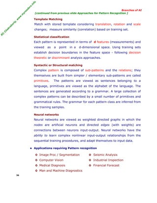 R
C
C
hakraborty,w
w
w
.m
yreaders.info
Branches of AI
[continued from previous slide Approaches for Pattern Recognition ]
Template Matching
Match with stored template considering translation, rotation and scale
changes; measure similarity (correlation) based on training set.
Statistical classification
Each pattern is represented in terms of d features (measurements) and
viewed as a point in a d-dimensional space. Using training sets
establish decision boundaries in the feature space - following decision
theoretic or discriminant analysis approaches.
Syntactic or Structural matching
Complex pattern is composed of sub-patterns and the relations; they
themselves are built from simpler / elementary sub-patterns are called
primitives. The patterns are viewed as sentences belonging to a
language, primitives are viewed as the alphabet of the language. The
sentences are generated according to a grammar. A large collection of
complex patterns can be described by a small number of primitives and
grammatical rules. The grammar for each pattern class are inferred from
the training samples.
Neural networks
Neural networks are viewed as weighted directed graphs in which the
nodes are artificial neurons and directed edges (with weights) are
connections between neurons input-output. Neural networks have the
ability to learn complex nonlinear input-output relationships from the
sequential training procedures, and adapt themselves to input data.
■ Applications requiring Pattern recognition
◊ Image Proc / Segmentation ◊ Seismic Analysis
◊ Computer Vision ◊ Industrial Inspection
◊ Medical Diagnosis ◊ Financial Forecast
◊ Man and Machine Diagnostics
36
 