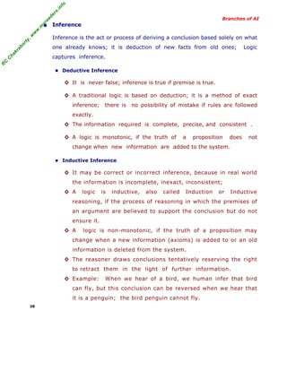 R
C
C
hakraborty,w
w
w
.m
yreaders.info
Branches of AI
• Inference
Inference is the act or process of deriving a conclusion based solely on what
one already knows; it is deduction of new facts from old ones; Logic
captures inference.
■ Deductive Inference
◊ It is never false; inference is true if premise is true.
◊ A traditional logic is based on deduction; it is a method of exact
inference; there is no possibility of mistake if rules are followed
exactly.
◊ The information required is complete, precise, and consistent .
◊ A logic is monotonic, if the truth of a proposition does not
change when new information are added to the system.
■ Inductive Inference
◊ It may be correct or incorrect inference, because in real world
the information is incomplete, inexact, inconsistent;
◊ A logic is inductive, also called Induction or Inductive
reasoning, if the process of reasoning in which the premises of
an argument are believed to support the conclusion but do not
ensure it.
◊ A logic is non-monotonic, if the truth of a proposition may
change when a new information (axioms) is added to or an old
information is deleted from the system.
◊ The reasoner draws conclusions tentatively reserving the right
to retract them in the light of further information.
◊ Example: When we hear of a bird, we human infer that bird
can fly, but this conclusion can be reversed when we hear that
it is a penguin; the bird penguin cannot fly.
38
 