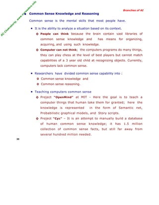 R
C
C
hakraborty,w
w
w
.m
yreaders.info
Branches of AI
• Common Sense Knowledge and Reasoning
Common sense is the mental skills that most people have.
■ It is the ability to analyze a situation based on its context.
◊ People can think because the brain contain vast libraries of
common sense knowledge and has means for organizing,
acquiring, and using such knowledge.
◊ Computer can not think; the computers programs do many things,
they can play chess at the level of best players but cannot match
capabilities of a 3 year old child at recognizing objects. Currently,
computers lack common sense.
■ Researchers have divided common sense capability into :
◊ Common sense knowledge and
◊ Common sense reasoning.
■ Teaching computers common sense
◊ Project “OpenMind” at MIT - Here the goal is to teach a
computer things that human take them for granted; here the
knowledge is represented in the form of Semantic net,
Probabilistic graphical models, and Story scripts.
◊ Project “Cyc” – It is an attempt to manually build a database
of human common sense knowledge; it has 1.5 million
collection of common sense facts, but still far away from
several hundred million needed.
39
 