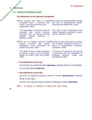 R
C
C
hakraborty,w
w
w
.m
yreaders.info
AI - Definitions
1. Definitions
1.1 Artificial Intelligence (AI)
The definitions of AI outlined in textbooks
(a) 'The exciting new effort to make
computers think ... machines with
minds, in the full and literal sense'
(Haugeland, 1985)
'The automation of activities that we
associate with human thinking,
activities such as decision-making,
problem solving, learning ...'
(Bellman, 1978)
(b) 'The study of mental faculties through
the use of computational models'
(Charniak and McDermott, 1985)
'The study of the computations that
make it possible to perceive, reason,
and act' (Winston, 1992)
(C) 'The art of creating machines that
perform functions that require
intelligence when performed by
people' (Kurzweil, 1990)
'The study of how to make computers
do things at which, at the moment,
people are better' (Rich and Knight,
1991)
(d) 'A field of study that seeks to explain
and emulate intelligent behavior in
terms of computational processes'
(Schalkoff, 1990)
'The branch of computer science that
is concerned with the automation of
intelligent behavior' (Luger and
Stubblefield, 1993)
▪ The definitions on the top,
(a) and (b) are concerned with reasoning, whereas those on the bottom,
(c) and (d) address behavior.
▪ The definitions on the left,
(a) and (c) measure success in terms of human performance, whereas
those on the right,
(b) and (d) measure ideal concept of intelligence called rationality.
Note : A system is rational if it does the right thing.
04
 