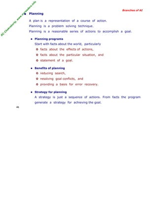 R
C
C
hakraborty,w
w
w
.m
yreaders.info
Branches of AI
• Planning
A plan is a representation of a course of action.
Planning is a problem solving technique.
Planning is a reasonable series of actions to accomplish a goal.
■ Planning programs
Start with facts about the world, particularly
◊ facts about the effects of actions,
◊ facts about the particular situation, and
◊ statement of a goal.
■ Benefits of planning
◊ reducing search,
◊ resolving goal conflicts, and
◊ providing a basis for error recovery.
■ Strategy for planning
A strategy is just a sequence of actions. From facts the program
generate a strategy for achieving the goal.
41
 