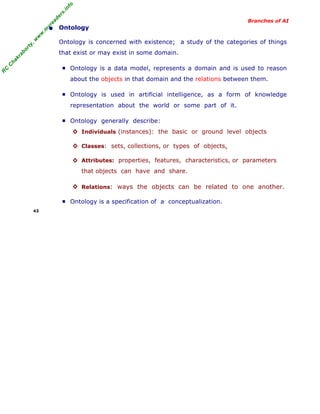 R
C
C
hakraborty,w
w
w
.m
yreaders.info
Branches of AI
• Ontology
Ontology is concerned with existence; a study of the categories of things
that exist or may exist in some domain.
■ Ontology is a data model, represents a domain and is used to reason
about the objects in that domain and the relations between them.
■ Ontology is used in artificial intelligence, as a form of knowledge
representation about the world or some part of it.
■ Ontology generally describe:
◊ Individuals (instances): the basic or ground level objects
◊ Classes: sets, collections, or types of objects.
◊ Attributes: properties, features, characteristics, or parameters
that objects can have and share.
◊ Relations: ways the objects can be related to one another.
■ Ontology is a specification of a conceptualization.
43
 
