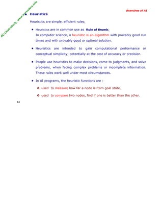 R
C
C
hakraborty,w
w
w
.m
yreaders.info
Branches of AI
• Heuristics
Heuristics are simple, efficient rules;
■ Heuristics are in common use as Rule of thumb;
In computer science, a heuristic is an algorithm with provably good run
times and with provably good or optimal solution.
■ Heuristics are intended to gain computational performance or
conceptual simplicity, potentially at the cost of accuracy or precision.
■ People use heuristics to make decisions, come to judgments, and solve
problems, when facing complex problems or incomplete information.
These rules work well under most circumstances.
■ In AI programs, the heuristic functions are :
◊ used to measure how far a node is from goal state.
◊ used to compare two nodes, find if one is better than the other.
44
 