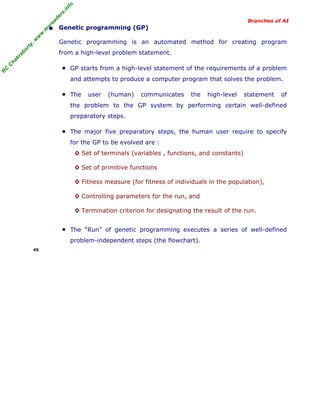 R
C
C
hakraborty,w
w
w
.m
yreaders.info
Branches of AI
• Genetic programming (GP)
Genetic programming is an automated method for creating program
from a high-level problem statement.
■ GP starts from a high-level statement of the requirements of a problem
and attempts to produce a computer program that solves the problem.
■ The user (human) communicates the high-level statement of
the problem to the GP system by performing certain well-defined
preparatory steps.
■ The major five preparatory steps, the human user require to specify
for the GP to be evolved are :
◊ Set of terminals (variables , functions, and constants)
◊ Set of primitive functions
◊ Fitness measure (for fitness of individuals in the population),
◊ Controlling parameters for the run, and
◊ Termination criterion for designating the result of the run.
■ The “Run” of genetic programming executes a series of well-defined
problem-independent steps (the flowchart).
45
 