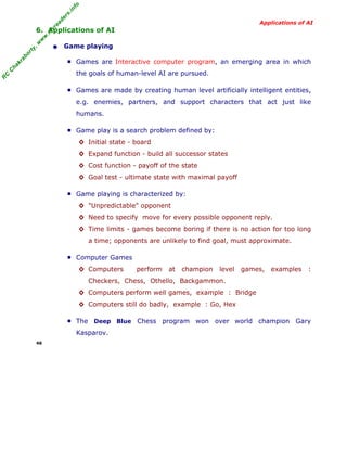 R
C
C
hakraborty,w
w
w
.m
yreaders.info
Applications of AI
6. Applications of AI
• Game playing
■ Games are Interactive computer program, an emerging area in which
the goals of human-level AI are pursued.
■ Games are made by creating human level artificially intelligent entities,
e.g. enemies, partners, and support characters that act just like
humans.
■ Game play is a search problem defined by:
◊ Initial state - board
◊ Expand function - build all successor states
◊ Cost function - payoff of the state
◊ Goal test - ultimate state with maximal payoff
■ Game playing is characterized by:
◊ "Unpredictable" opponent
◊ Need to specify move for every possible opponent reply.
◊ Time limits - games become boring if there is no action for too long
a time; opponents are unlikely to find goal, must approximate.
■ Computer Games
◊ Computers perform at champion level games, examples :
Checkers, Chess, Othello, Backgammon.
◊ Computers perform well games, example : Bridge
◊ Computers still do badly, example : Go, Hex
■ The Deep Blue Chess program won over world champion Gary
Kasparov.
46
 