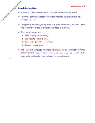 R
C
C
hakraborty,w
w
w
.m
yreaders.info
Applications of AI
• Speech Recognition
■ A process of converting a speech signal to a sequence of words;
■ In 1990s, computer speech recognition reached a practical level for
limited purposes.
■ Using computers recognizing speech is quite convenient, but most users
find the keyboard and the mouse still more convenient.
■ The typical usages are :
◊ Voice dialing (Call home),
◊ Call routing (collect call),
◊ Data entry (credit card number).
◊ Speaker recognition.
■ The spoken language interface PEGASUS in the American Airlines'
EAASY SABRE reservation system, allows users to obtain flight
information and make reservations over the telephone.
47
 